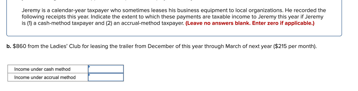 Jeremy is a calendar-year taxpayer who sometimes leases his business equipment to local organizations. He recorded the
following receipts this year. Indicate the extent to which these payments are taxable income to Jeremy this year if Jeremy
is (1) a cash-method taxpayer and (2) an accrual-method taxpayer. (Leave no answers blank. Enter zero if applicable.)
b. $860 from the Ladies' Club for leasing the trailer from December of this year through March of next year ($215 per month).
Income under cash method
Income under accrual method
