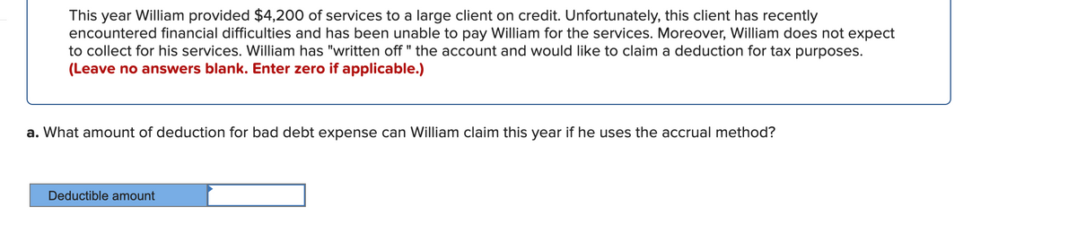 This year William provided $4,200 of services to a large client on credit. Unfortunately, this client has recently
encountered financial difficulties and has been unable to pay William for the services. Moreover, William does not expect
to collect for his services. William has "written off " the account and would like to claim a deduction for tax purposes.
(Leave no answers blank. Enter zero if applicable.)
a. What amount of deduction for bad debt expense can William claim this year if he uses the accrual method?
Deductible amount
