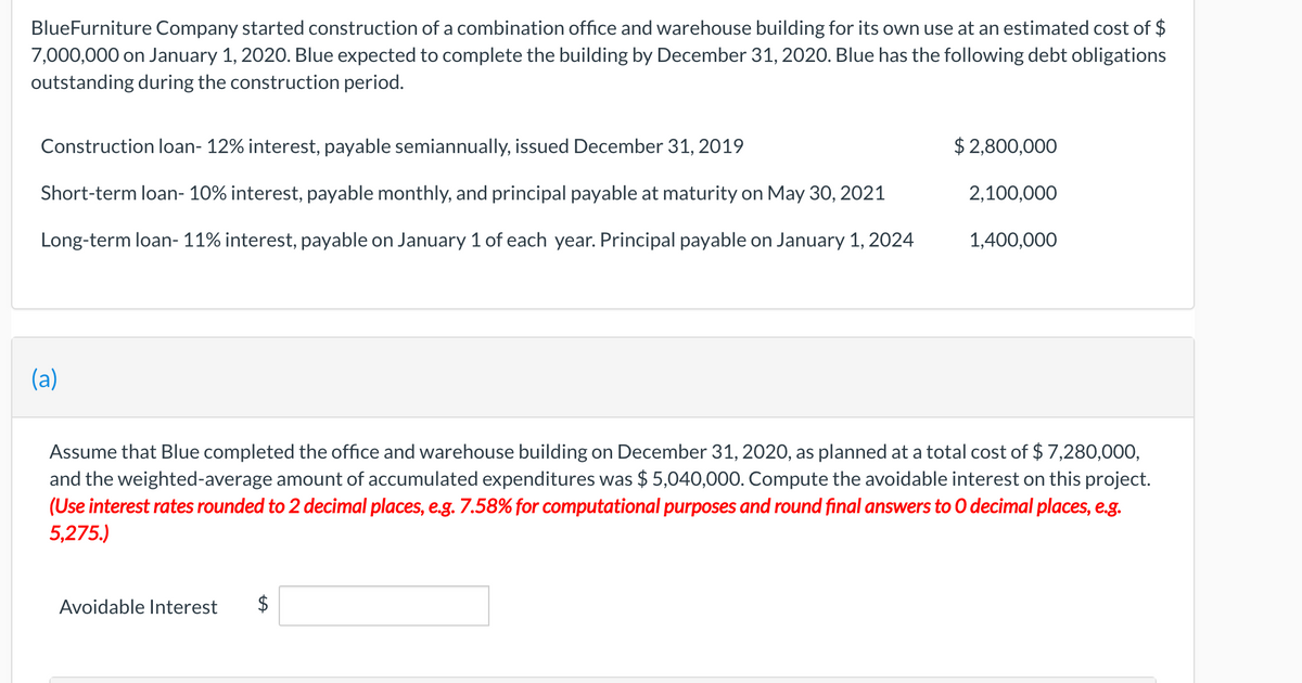 BlueFurniture Company started construction of a combination office and warehouse building for its own use at an estimated cost of $
7,000,000 on January 1, 2020. Blue expected to complete the building by December 31, 2020. Blue has the following debt obligations
outstanding during the construction period.
Construction loan- 12% interest, payable semiannually, issued December 31, 2019
$ 2,800,000
Short-term loan- 10% interest, payable monthly, and principal payable at maturity on May 30, 2021
2,100,000
Long-term loan- 11% interest, payable on January 1 of each year. Principal payable on January 1, 2024
1,400,000
(a)
Assume that Blue completed the office and warehouse building on December 31, 2020, as planned at a total cost of $ 7,280,000,
and the weighted-average amount of accumulated expenditures was $ 5,040,000. Compute the avoidable interest on this project.
(Use interest rates rounded to 2 decimal places, e.g. 7.58% for computational purposes and round final answers to O decimal places, e.g.
5,275.)
Avoidable Interest
$
%24
