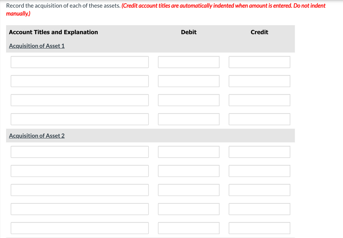 Record the acquisition of each of these assets. (Credit account titles are automatically indented when amount is entered. Do not indent
manually.)
Account Titles and Explanation
Debit
Credit
Acquisition of Asset 1
Acquisition of Asset 2
