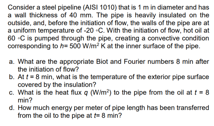 Consider a steel pipeline (AISI 1010) that is 1 m in diameter and has
a wall thickness of 40 mm. The pipe is heavily insulated on the
outside, and, before the initiation of flow, the walls of the pipe are at
a uniform temperature of -20 •C. With the initiation of flow, hot oil at
60 •C is pumped through the pipe, creating a convective condition
corresponding to h= 500 W/m² K at the inner surface of the pipe.
a. What are the appropriate Biot and Fourier numbers 8 min after
the initiation of flow?
b. At t = 8 min, what is the temperature of the exterior pipe surface
covered by the insulation?
c. What is the heat flux q (W/m²) to the pipe from the oil at t = 8
min?
d. How much energy per meter of pipe length has been transferred
from the oil to the pipe at t= 8 min?
