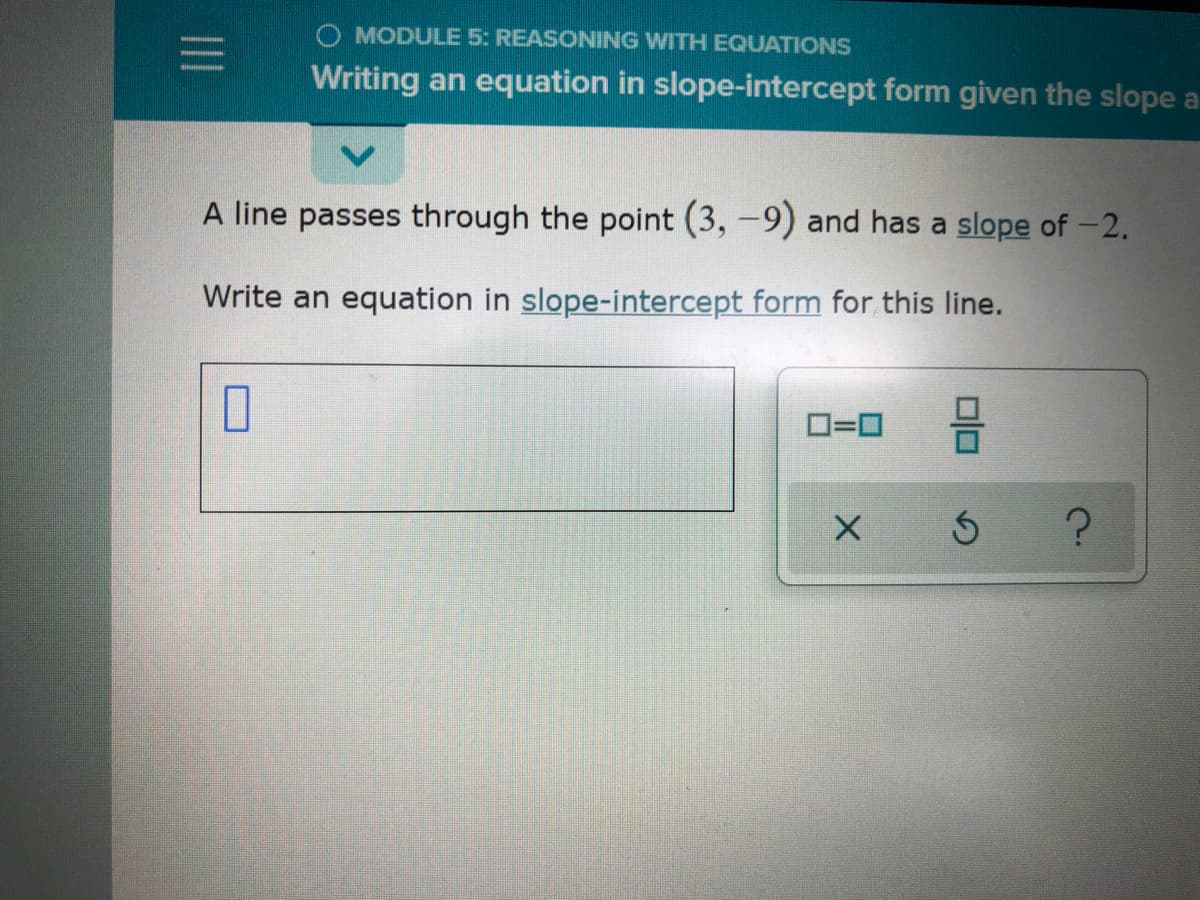 MODULE 5: REASONING WITH EQUATIONS
Writing an equation in slope-intercept form given the slope a
A line passes through the point (3, -9) and has a slope of -2.
Write an equation in slope-intercept form for this line.
O=0
s ?
