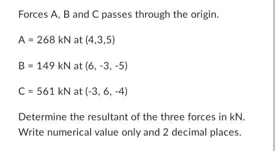 Forces A, B and C passes through the origin.
A = 268 kN at (4,3,5)
B 149 kN at (6, -3, -5)
=
C= 561 kN at (-3, 6, -4)
Determine the resultant of the three forces in kN.
Write numerical value only and 2 decimal places.