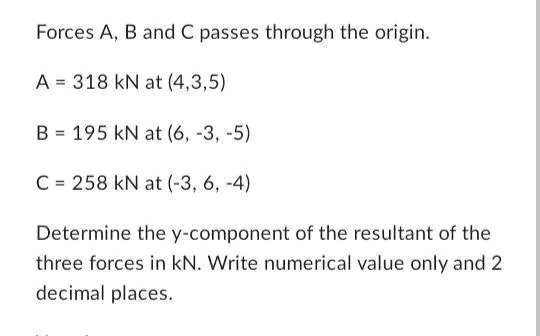 Forces A, B and C passes through the origin.
A = 318 kN at (4,3,5)
B 195 kN at (6, -3, -5)
=
C= 258 kN at (-3, 6, -4)
Determine the y-component of the resultant of the
three forces in kN. Write numerical value only and 2
decimal places.