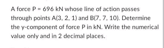 A force P= 696 KN whose line of action passes
through points A(3, 2, 1) and B(7, 7, 10). Determine
the y-component of force P in kN. Write the numerical
value only and in 2 decimal places.