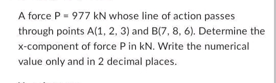 A force P = 977 kN whose line of action passes
through points A(1, 2, 3) and B(7, 8, 6). Determine the
x-component of force P in kN. Write the numerical
value only and in 2 decimal places.