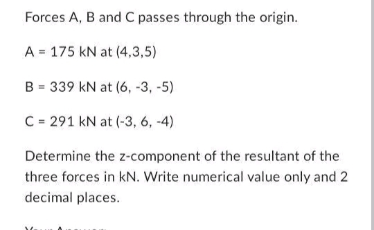 Forces A, B and C passes through the origin.
A
175 kN at (4,3,5)
B = 339 kN at (6, -3, -5)
C= 291 kN at (-3, 6, -4)
Determine the z-component of the resultant of the
three forces in kN. Write numerical value only and 2
decimal places.