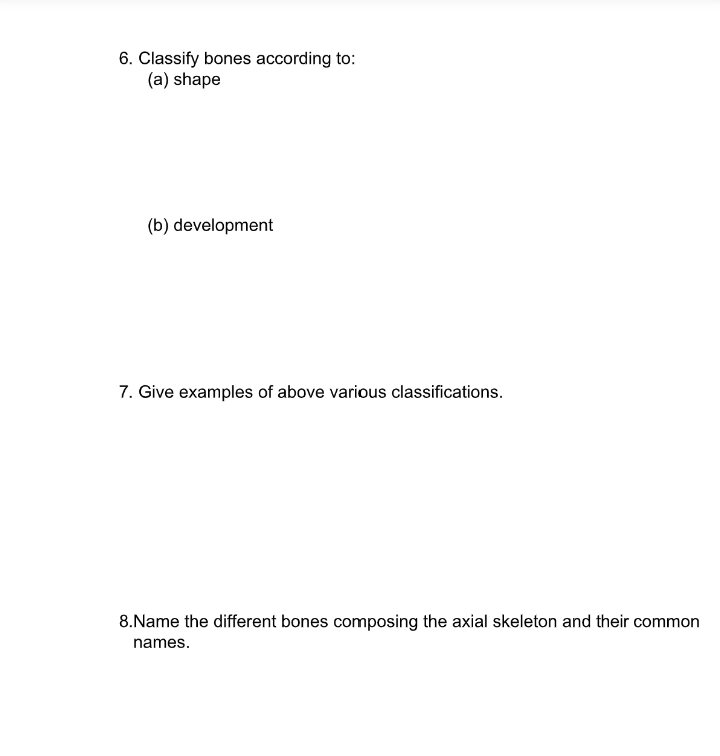 6. Classify bones according to:
(a) shape
(b) development
7. Give examples of above various classifications.
8.Name the different bones composing the axial skeleton and their common
names.