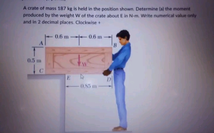 A crate of mass 187 kg is held in the position shown. Determine (a) the moment
produced by the weight W of the crate about E in N-m. Write numerical value only
and in 2 decimal places. Clockwise +
A
0.5 m
C
'+'
Th
0.6 m
E
4
0.6 m
0.85 m
D
B