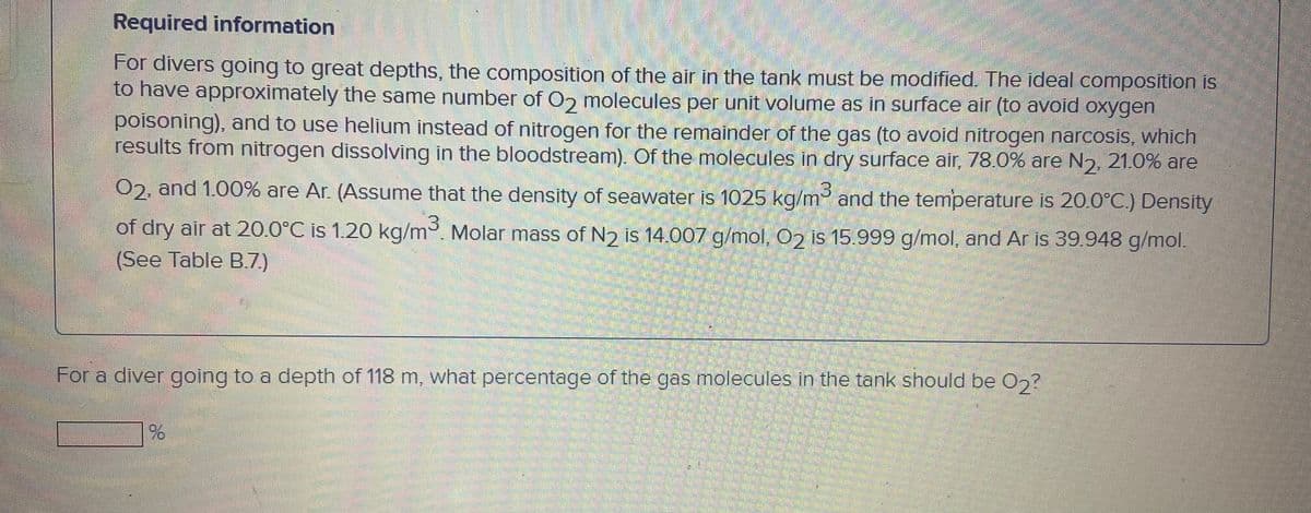 Required information
For divers going to great depths, the composition of the air in the tank must be modified. The ideal composition is
to have approximately the same number of 02 molecules per unit volume as in surface air (to avoid oxygen
poisoning), and to use helium instead of nitrogen for the remainder of the gas (to avoid nitrogen narcosis, which
results from nitrogen dissolving in the bloodstream). Of the molecules in dry surface air, 78.0% are N2, 21.0% are
02, and 1.00% are Ar. (Assume that the density of seawater is 1025 kg/m and the temperature is 20.0°C.) Density
of dry air at 20.0°C is 1.20 kg/m. Molar mass of N2 is 14.007 g/mol, O2 is 15.999 g/mol, and Ar is 39.948 g/mol.
(See Table B.7.)
For a diver going to a depth of 118 m, what percentage of the gas molecules in the tank should be 0,?
