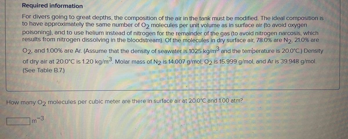 Required information
For divers going to great depths, the composition of the air in the tank must be modified. The ideal composition is
to have approximately the same number of O2 molecules per unit volume as in surface air (to avoid oxygen
poisoning), and to use helium instead of nitrogen for the remainder of the gas (to avoid nitrogen narcosis, which
results from nitrogen dissolving in the bloodstream). Of the molecules in dry surface air, 78.0% are N2, 21.0% are
(3.
02, and 1.00% are Ar. (Assume that the density of seawater is 1025 kg/m³ and the temperature is 20.0°C.) Density
of dry air at 20.0°C is 1.20 kg/m. Molar mass of N2 is 14.007 g/mol, 02 is 15.999 g/mol, and Ar is 39.948 g/mol.
(See Table B.7)
How many 0, molecules per cubic meter are there in surface air at 20.0°C and 1.00 atm?
-3
3.
