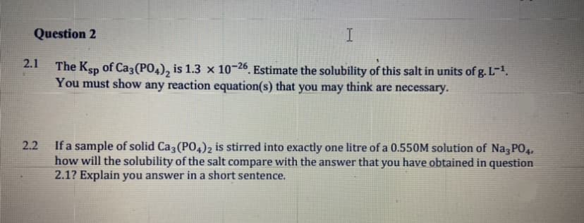 Question 2
I
2.1
The Ksp of Ca3(PO4), is 1.3 × 10-26. Estimate the solubility of this salt in units of g. L-1.
You must show any reaction equation(s) that you may think are necessary.
If a sample of solid Ca (PO,)2 is stirred into exactly one litre of a 0.550M solution of Na P04,
how will the solubility of the salt compare with the answer that you have obtained in question
2.1? Explain you answer in a short sentence.
2.2
