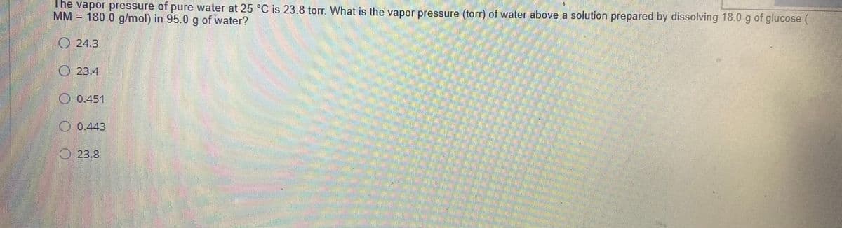 The väpor pressure of pure water at 25 °C is 23.8 torr. What is the vapor pressure (torr) of water above a solution prepared by dissolving 18.0 g of glucose (
MM = 180.0 g/mol) in 95.0 g of water?
O 24.3
O 23.4
O 0.451
O 0.443
O 23.8
