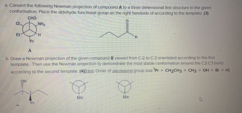 a. Convert the following Newman projection of compound A to a three dimensional line structure in the given
conformation. Place the aldehyde functional group on the right handside of according to the template. (3)
CHO
CI.
NH2
Et
H.
'Pr
b. Draw a Newman projection of the given compound B viewed from C-2 to C-3 orientated according to the first
template. Then use the Newman projection to demonstrate the most stable conformation around the C2-C3 bond
according to the second template. (4)[Hint: Order of decreasing group size 'Pr > CH2CH3 > CH3 > OH > Br > H]
OH
Me
Me
Pr
