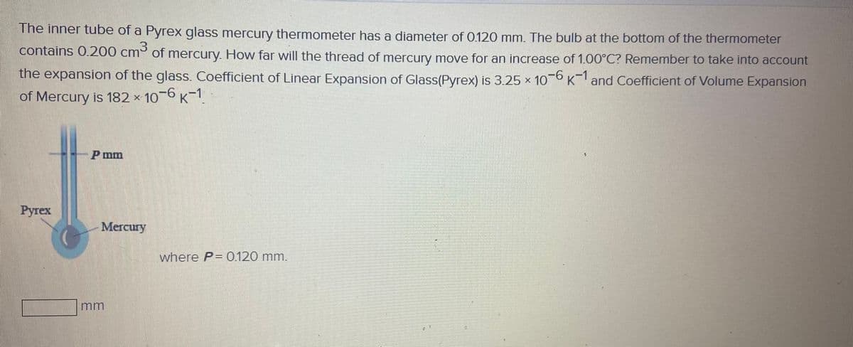 The inner tube of a Pyrex glass mercury thermometer has a diameter of 0120 mm. The bulb at the bottom of the thermometer
contains 0.200 cm of mercury. How far will the thread of mercury move for an increase of 1.00°C? Remember to take into account
the expansion of the glass. Coefficient of Linear Expansion of Glass(Pyrex) is 3.25 x 10 K and Coefficient of Volume Expansion
of Mercury is 182 × 10-6 K-1
P mm
Ругех
Mегcury
where P= 0.120 mm.
mm
