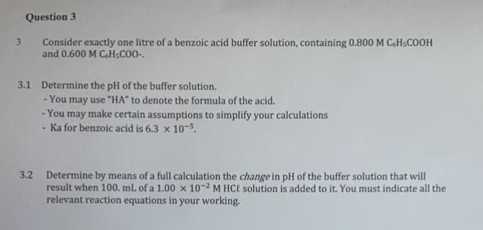 Question 3
Consider exactly one litre of a benzoic acid buffer solution, containing 0.800 M C&H5COOH
and 0.600 M C6H5C0O-.
3.
3.1 Determine the pH of the buffer solution.
You may use "HA" to denote the formula of the acid.
- You may make certain assumptions to simplify your calculations
Ka for benzoic acid is 6.3 × 10-5.
3.2
Determine by means of a full calculation the change in pH of the buffer solution that will
result when 100. mL of a 1.00 × 10-2 M HC€ solution is added to it. You must indicate all the
relevant reaction equations in your working.
