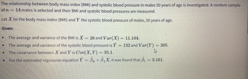 The relationship between body mass index (BMI) and systolic blood pressure in males 50 years of age is investigated. A random sample
14 males is selected and their BMIl and systolic blood pressures are measured.
of n
%3D
Let X be the body mass index (BMI) and Y the systolic blood pressure of males, 50 years of age.
Given:
The average and variance of the BMI is X = 26 and Var(X) = 11.104.
The average and variance of the systolic blood pressure is Y = 132 and Var(Y) = 205.
The covariance between X and Y is Cov(X,Y) = 35.1.
For the estimated regression equation Y = Bo + B,X, it was found that 3
%3D
%3D
3.161.
%3D
