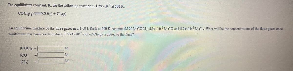 The equilibrium constant, K, for the following reaction is 1.29x102 at 600 K.
COC,(g) CO(g) + Cl(g)
An equilibrium mixture of the three gases in a 1.00L flask at 600 K contains 0.190 M COCI, 4.94×102M CO and 4.94×10M Cl,. What will be the concentrations of the three gases once
equilibnum has been reestablished, if 3.94x10 mol of Cl,(g) is added to the flask?
[COCI,] =
[Co]
[Ch]
M
