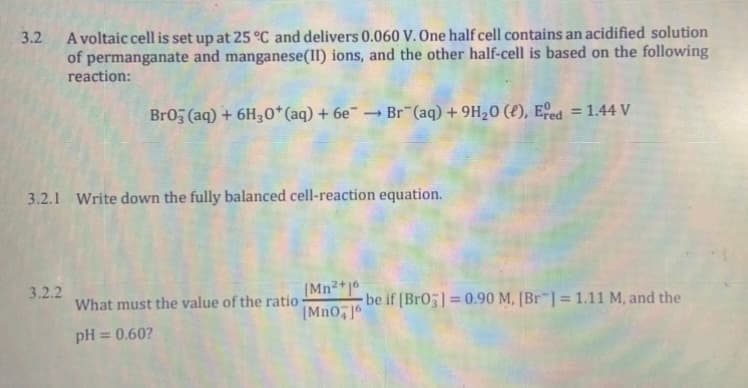 A voltaic cell is set up at 25 °C and delivers 0.060 V. One half cell contains an acidified solution
of permanganate and manganese(II) ions, and the other half-cell is based on the following
reaction:
3.2
Br05 (aq) + 6H30*(aq) + 6e¯ → Br (aq) + 9H20 (e), Eed = 1.44 V
%3D
3.2.1 Write down the fully balanced cell-reaction equation.
(Mn2+1*
-be if [Br0]= 0.90 M, [Br¯] = 1.11 M, and the
[Mn0, 6
3.2.2
%3D
What must the value of the ratio
pH
= 0.60?
