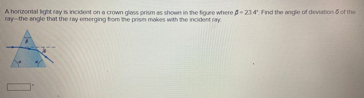 A horizontal light ray is incident on a crown glass prism as shown in the figure where ß = 23.4°. Find the angle of deviation o of the
ray-the angle that the ray emerging from the prism makes with the incident ray.

