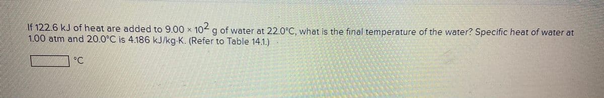 If 122.6 kJ of heat are added to 9.00 x 10 g of water at 22.0°C. what is the final temperature of the water? Specific heat of water at
1.00atm and 20.0°C is 4.186 kJ/kg-K. (Refer to Table 14.1.)
