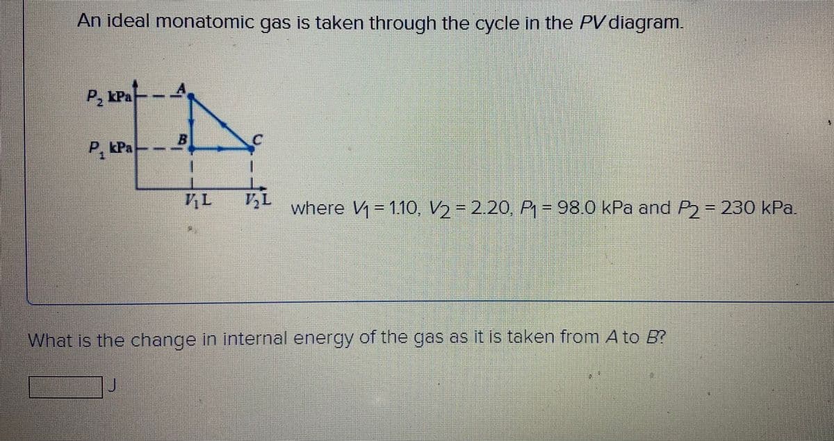 An ideal monatomic gas is taken through the cycle in the PVdiagram.
P, kPa
-
P, kPa
where V- 11O, V2= 2.20, P - 98.0 kPa and P= 230 kPa.
What is the change in internal energy of the gas as it is taken from A to B?
