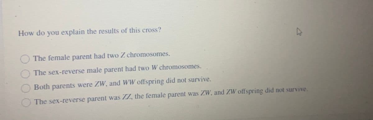 How do you explain the results of this cross?
The female parent had two Z chromosomes.
The sex-reverse male parent had two W chromosomes.
O Both parents were ZW, and WW offspring did not survive.
The sex-reverse parent was Z7, the female parent was ZW, and ZW offspring did not survive.
