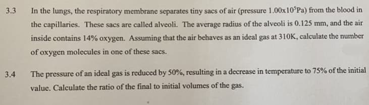 3.3
In the lungs, the respiratory membrane separates tiny sacs of air (pressure 1.00x10°Pa) from the blood in
the capillaries. These sacs are called alveoli. The average radius of the alveoli is 0.125 mm, and the air
inside contains 14% oxygen. Assuming that the air behaves as an ideal gas at 310K, calculate the number
of oxygen molecules in one of these sacs.
3.4
The pressure of an ideal gas is reduced by 50%, resulting in a decrease in temperature to 75% of the initial
value. Calculate the ratio of the final to initial volumes of the gas.
