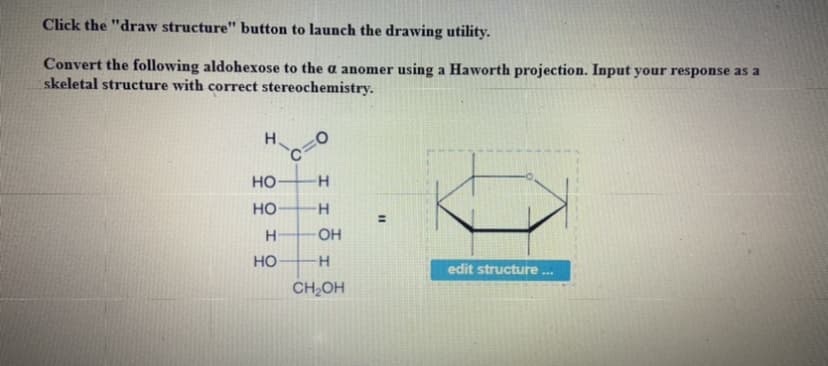 Click the "draw structure" button to launch the drawing utility.
Convert the following aldohexose to the a anomer using a Haworth projection. Input your response as a
skeletal structure with correct stereochemistry.
H.
но-
но
H
OH
но
edit structure
CH,OH
%3D
