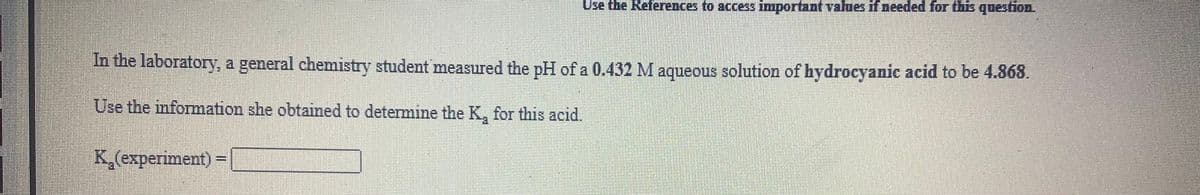 Use the References to access important vallues if needed for this question.
In the laboratory, a general chemistry student measured the pH of a 0.432 M aqueous solution of hydrocyanic acid to be 4.868.
Use the information she obtained to determine the K, for this acid.
K,(experiment) =|
