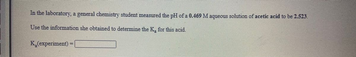 In the laboratory, a general chemistry student measured the pH of a 0.469 M aqueous solution of acetic acid to be 2.523.
Use the information she obtained to determime the K, for this acid.
K,(experiment) =
