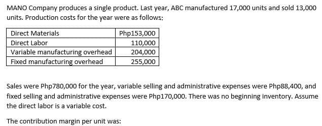 MANO Company produces a single product. Last year, ABC manufactured 17,000 units and sold 13,000
units. Production costs for the year were as follows:
Direct Materials
Php153,000
110,000
Direct Labor
Variable manufacturing overhead
Fixed manufacturing overhead
204,000
255,000
Sales were Php780,000 for the year, variable selling and administrative expenses were Php88,400, and
fixed selling and administrative expenses were Php170,000. There was no beginning inventory. Assume
the direct labor is a variable cost.
The contribution margin per unit was:
