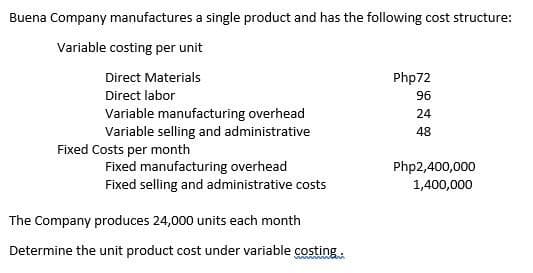 Buena Company manufactures a single product and has the following cost structure:
Variable costing per unit
Direct Materials
Php72
Direct labor
96
Variable manufacturing overhead
Variable selling and administrative
24
48
Fixed Costs per month
Fixed manufacturing overhead
Fixed selling and administrative costs
Php2,400,000
1,400,000
The Company produces 24,000 units each month
Determine the unit product cost under variable costing
