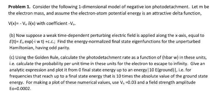 Problem 1. Consider the following 1-dimensional model of negative ion photodetachment. Let m be
the electron mass, and assume the electron-atom potential energy is an attractive delta function,
V(x)= - V. 8(x) with coefficient -Vo.
(b) Now suppose a weak time-dependent perturbing electric field is applied along the x-axis, equal to
E(t)= E, exp(-i w t) +c.c.; Find the energy-normalized final state eigenfunctions for the unperturbed
Hamiltonian, having odd parity.
(c) Using the Golden Rule, calculate the photodetachment rate as a function of (hbar w) in these units,
i.e. calculate the probability per unit time in these units for the electron to escape to infinity. Glve an
analytic expression and plot it from 0 final state energy up to an energy|10 E(ground) |, i.e. for
frequencies that reach up to a final state energy that is 10 times the absolute value of the ground state
energy. For making a plot of these numerical values, use V. =0.03 and a field strength amplitude
Eo=0.0002.
