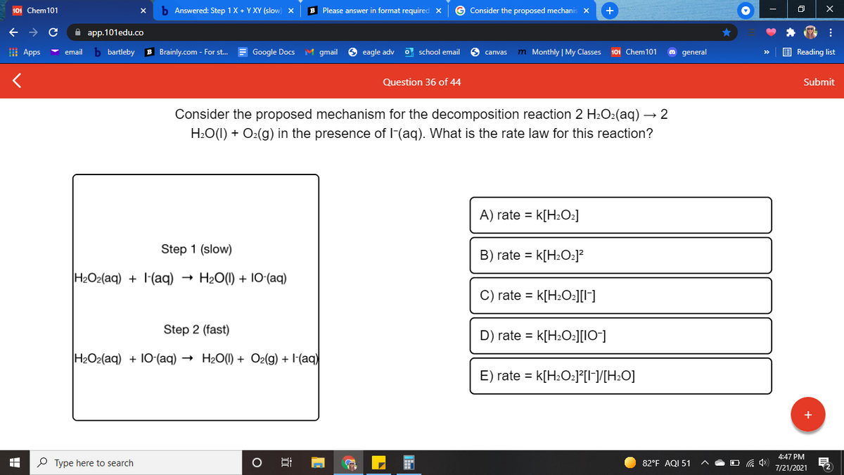 101 Chem101
b Answered: Step 1X + Y XY (slow) X
B Please answer in format required X
G Consider the proposed mechanis x
+
->
A app.101edu.co
I Apps
b bartleby
B Brainly.com - For st. = Google Docs M gmail
O eagle adv
O school email
S canvas
m Monthly | My Classes
E Reading list
email
101 Chem101
general
Question 36 of 44
Submit
Consider the proposed mechanism for the decomposition reaction 2 H2O2(aq) → 2
H:O(I) + O2(g) in the presence of l-(aq). What is the rate law for this reaction?
A) rate = k[H2O2]
Step 1 (slow)
B) rate =
k[H:O:]?
H2O2(aq) + l-(aq)
H2O(1) + 10-(aq)
C) rate = k[H2O:][I]
Step 2 (fast)
D) rate = k[H2O:][IO-]
H2O2(aq) + 10-(aq) → H20(1) + Oz(g) + l(aq)
E) rate = k[H2O2]°[I¬]/[H±O]
4:47 PM
P Type here to search
82°F AQI 51
7/21/2021
