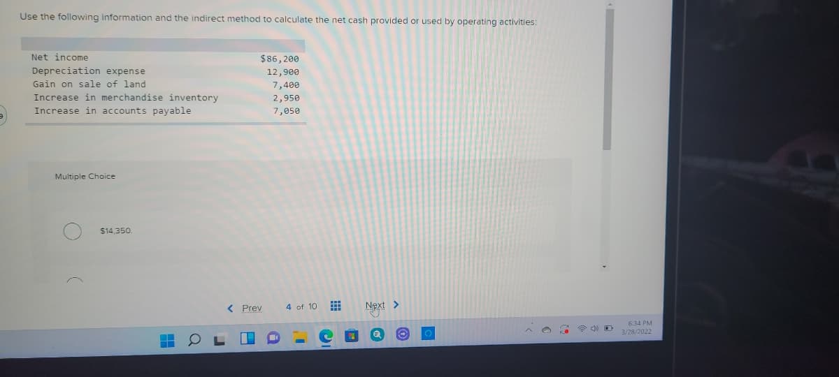 Use the following information and the indirect method to calculate the net cash provided or used by operating activities:
Net income
$86, 200
Depreciation expense
Gain on sale of land
12,900
7,400
Increase in merchandise inventory
2,950
Increase in accounts payable
7,050
Multiple Choice
$14,350.
< Prev
4 of 10 E
Next >
634 PN
3/28/2022
