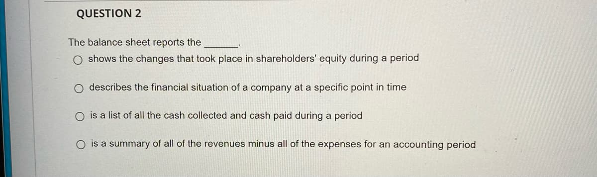 QUESTION 2
The balance sheet reports the
O shows the changes that took place in shareholders' equity during a period
O describes the financial situation of a company at a specific point in time
O is a list of all the cash collected and cash paid during a period
O is a summary of all of the revenues minus all of the expenses for an accounting period