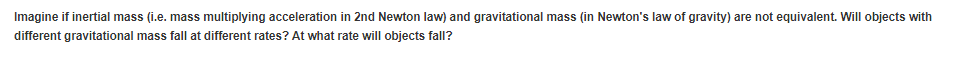Imagine if inertial mass (i.e. mass multiplying acceleration in 2nd Newton law) and gravitational mass (in Newton's law of gravity) are not equivalent. Will objects with
different gravitational mass fall at different rates? At what rate will objects fall?