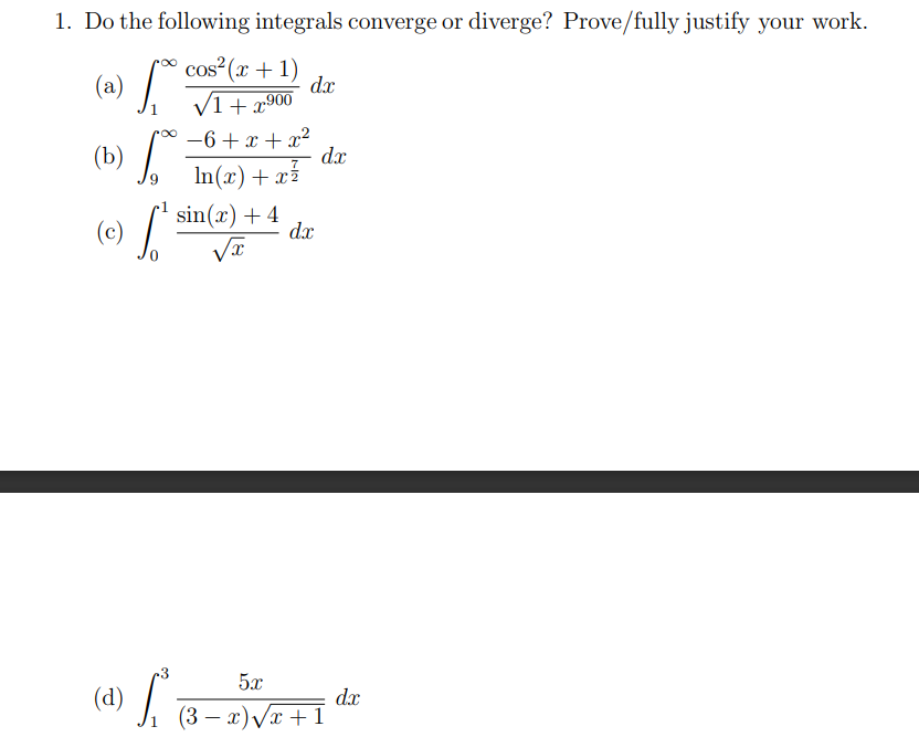 1. Do the following integrals converge or diverge? Prove/fully justify your work.
(a)
cos²(x + 1)
√1+x900
p∞ −6+x+x²
In(x) + x²
(b)
(c) S
0
(d) L²
f
sin(x) + 4
√x
dx
dx
dx
5x
(3-x)√x+1
dx