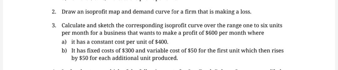 2. Draw an isoprofit map and demand curve for a firm that is making a loss.
3.
Calculate and sketch the corresponding isoprofit curve over the range one to six units
per month for a business that wants to make a profit of $600 per month where
a) it has a constant cost per unit of $400.
b)
It has fixed costs of $300 and variable cost of $50 for the first unit which then rises
by $50 for each additional unit produced.