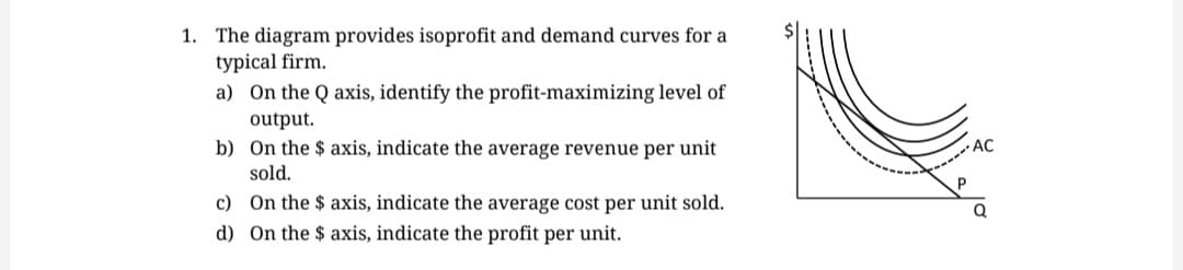1. The diagram provides isoprofit and demand curves for a
typical firm.
a) On the Q axis, identify the profit-maximizing level of
output.
b)
On the $ axis, indicate the average revenue per unit
sold.
c) On the $ axis, indicate the average cost per unit sold.
On the $ axis, indicate the profit per unit.
d)
Р
AC
Q