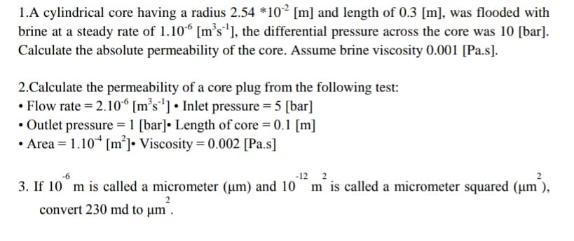 1.A cylindrical core having a radius 2.54 *10² [m] and length of 0.3 [m], was flooded with
brine at a steady rate of 1.10° [m°s*], the differential pressure across the core was 10 [bar].
Calculate the absolute permeability of the core. Assume brine viscosity 0.001 [Pa.s].
2.Calculate the permeability of a core plug from the following test:
• Flow rate = 2.10“ [m°s'] • Inlet pressure = 5 [bar]
• Outlet pressure = 1 [bar]• Length of core = 0.1 [m]
• Area = 1.10* [m°]• Viscosity = 0.002 [Pa.s]
-12 2
3. If 10 m is called a micrometer (µm) and 10 m is called a micrometer squared (µm ),
convert 230 md to µm .
