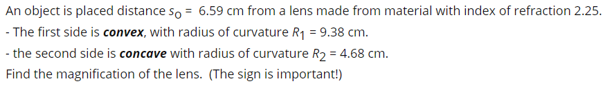 An object is placed distance so = 6.59 cm from a lens made from material with index of refraction 2.25.
- The first side is convex, with radius of curvature R1 = 9.38 cm.
- the second side is concave with radius of curvature R2 = 4.68 cm.
Find the magnification of the lens. (The sign is important!)
