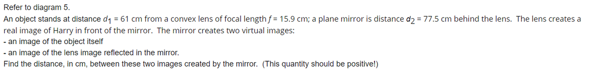 Refer to diagram 5.
An object stands at distance d1 = 61 cm from a convex lens of focal length f = 15.9 cm; a plane mirror is distance dɔ = 77.5 cm behind the lens. The lens creates a
real image of Harry in front of the mirror. The mirror creates two virtual images:
- an image of the object itself
- an image of the lens image reflected in the mirror.
Find the distance, in cm, between these two images created by the mirror. (This quantity should be positive!)
