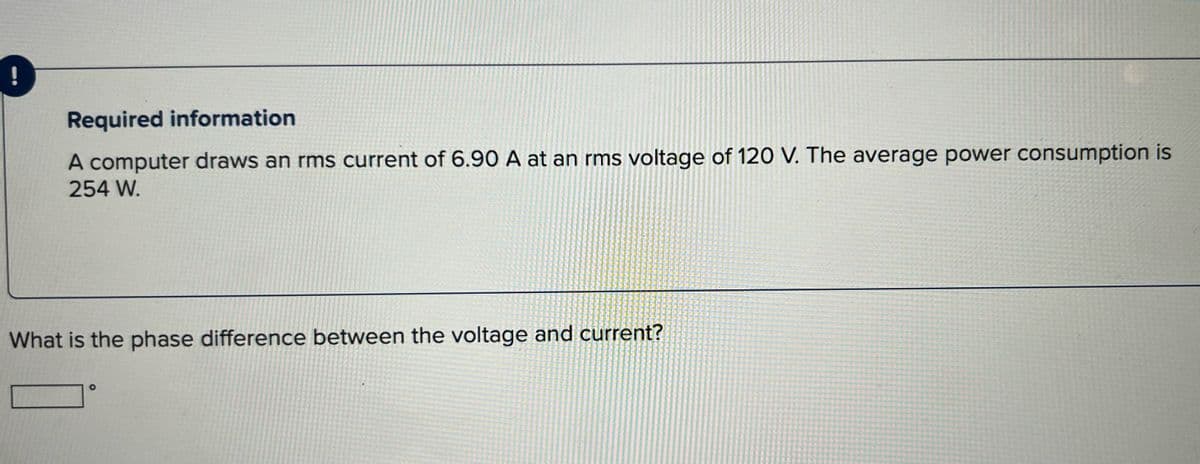 Required information
A computer draws an rms current of 6.90 A at an rms voltage of 120 V. The average power consumption is
254 W.
What is the phase difference between the voltage and current?