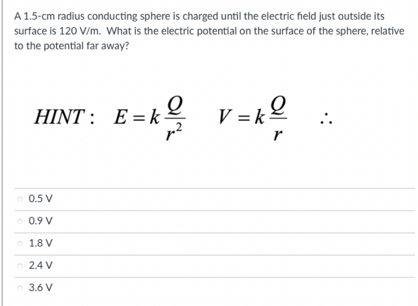A 1.5-cm radius conducting sphere is charged until the electric field just outside its
surface is 120 V/m. What is the electric potential on the surface of the sphere, relative
to the potential far away?
E = k2
k v =kº
HINT :
r
o 0.5 V
o 0.9 V
o 1.8 V
o 2.4 V
o 3.6 V
