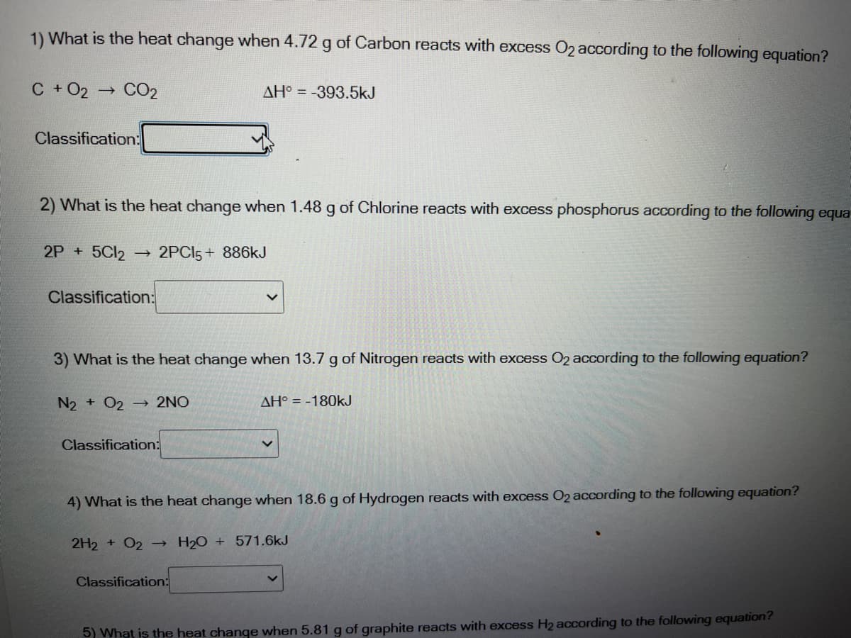 1) What is the heat change when 4.72 g of Carbon reacts with excess O2 according to the following equation?
C + O2 → CO2
AH° = -393.5kJ
Classification:
2) What is the heat change when 1.48 g of Chlorine reacts with excess phosphorus according to the following equa
2P + 5C12
2PCI5+ 886kJ
Classification:
3) What is the heat change when 13.7 g of Nitrogen reacts with excess O2 according to the following equation?
N2 + O2 → 2NO
AH° = -180kJ
Classification:
4) What is the heat change when 18.6 g of Hydrogen reacts with excess O2 according to the following equation?
2H2 + 02 → H20 + 571.6kJ
Classification:
5) What is the heat change when 5.81 g of graphite reacts with excess H2 according to the following equation?
