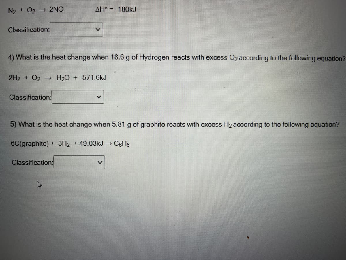 N2 + O2
→ 2NO
AH° = -180kJ
Classification:
4) What is the heat change when 18.6 g of Hydrogen reacts with excess O2 according to the following equation?
2H2 + O2 -→ H2O + 571.6kJ
Classification:
5) What is the heat change when 5.81 g of graphite reacts with excess H2 according to the following equation?
6C(graphite) + 3H2 +49.03kJ →
C6H6
Classification:
