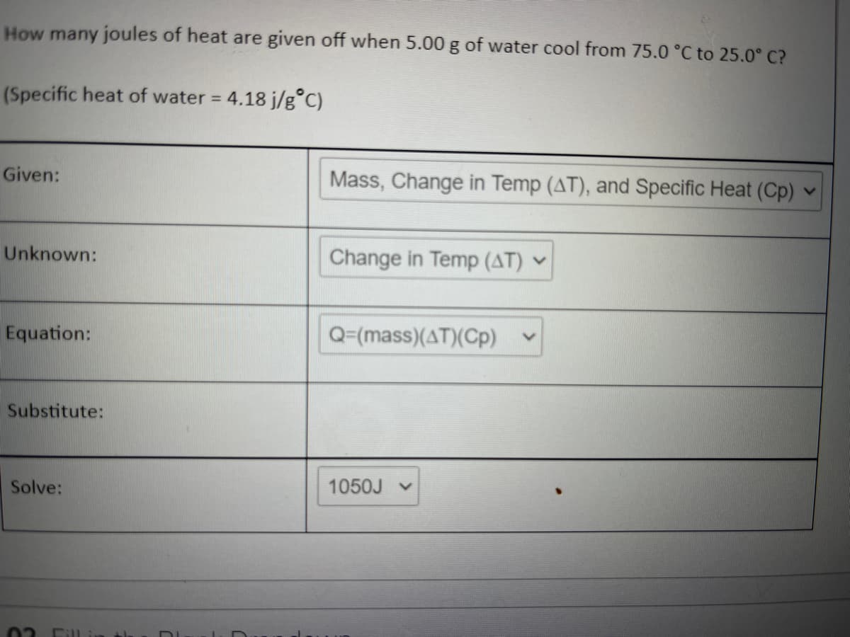 How many joules of heat are given off when 5.00 g of water cool from 75.0 °C to 25.0° C?
(Specific heat of water =
4.18 j/g°C)
Given:
Mass, Change in Temp (AT), and Specific Heat (Cp)
Unknown:
Change in Temp (AT) -
Equation:
Q=(mass)(AT)(Cp)
Substitute:
Solve:
1050J v
