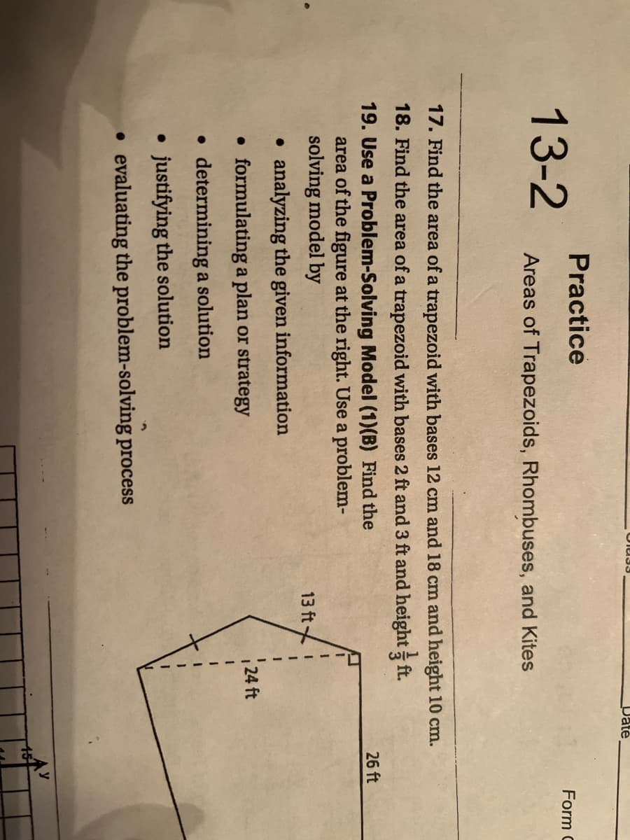 Date
Practice
Form C
13-2
Areas of Trapezoids, Rhombuses, and Kites
17. Find the area of a trapezoid with bases 12 cm and 18 cm and height 10 cm.
18. Find the area of a trapezoid with bases 2 ft and 3 ft and height ft.
19. Use a Problem-Solving Model (1)(B) Find the
area of the figure at the right. Use a problem-
solving model by
26 ft
13 ft
analyzing the given information
• formulating a plan or strategy
24 ft
determining a solution
• justifying the solution
• evaluating the problem-solving process
